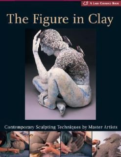 The Figure in Clay Contemporary Sculpting Techniques by Master Artists 